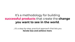 It’s a methodology for building
successful products that create the change
you want to see in the world.
...it’s a step-by-step, practical approach that lets you
iterate less and achieve more.
 