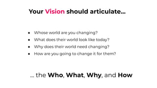 Your Vision should articulate...
● Whose world are you changing?
● What does their world look like today?
● Why does their world need changing?
● How are you going to change it for them?
… the Who, What, Why, and How
 