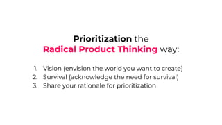 Prioritization the
Radical Product Thinking way:
1. Vision (envision the world you want to create)
2. Survival (acknowledge the need for survival)
3. Share your rationale for prioritization
 