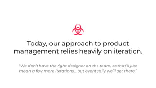 Today, our approach to product
management relies heavily on iteration.
“We don’t have the right designer on the team, so that’ll just
mean a few more iterations… but eventually we’ll get there.”
 
