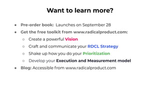 Want to learn more?
● Pre-order book: Launches on September 28
● Get the free toolkit from www.radicalproduct.com:
○ Create a powerful Vision
○ Craft and communicate your RDCL Strategy
○ Shake up how you do your Prioritization
○ Develop your Execution and Measurement model
● Blog: Accessible from www.radicalproduct.com
 