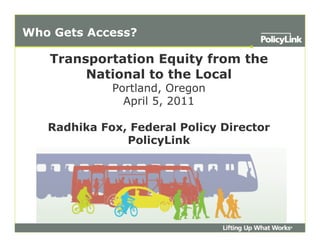 Who Gets Access?

   Transportation Equity from the
        National to the Local
             Portland, Oregon
               April 5, 2011

   Radhika Fox, Federal Policy Director
               PolicyLink
 