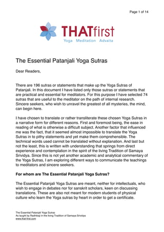 Page of
1 14
The Essential Patanjali Yoga Sutras
Dear Readers,
There are 196 sutras or statements that make up the Yoga Sutras of
Patanjali. In this document I have listed only those sutras or statements that
are practical and essential for meditators. For this purpose I have selected 74
sutras that are useful to the meditator on the path of internal research.
Sincere seekers, who wish to unravel the greatest of all mysteries, the mind,
can begin here.
I have chosen to translate or rather transliterate these chosen Yoga Sutras in
a narrative form for different reasons. First and foremost being, the ease in
reading of what is otherwise a difficult subject. Another factor that influenced
me was the fact, that it seemed almost impossible to translate the Yoga
Sutras in to pithy statements and yet make them comprehensible. The
technical words used cannot be translated without explanation. And last but
not the least, this is written with understanding that springs from direct
experience and contemplation in the spirit of the living Tradition of Samaya
Srividya. Since this is not yet another academic and analytical commentary of
the Yoga Sutras, I am exploring different ways to communicate the teachings
to meditators and sincere seekers.
For whom are The Essential Patanjali Yoga Sutras?
The Essential Patanjali Yoga Sutras are meant, neither for intellectuals, who
wish to engage in debates nor for sanskrit scholars, keen on discussing
translations. These are also not meant for modern students of physical
culture who learn the Yoga sutras by heart in order to get a certificate.
The Essential Patanjali Yoga Sutras
As taught by Radhikaji in the living Tradition of Samaya Srividya
www.that-first.com
 
