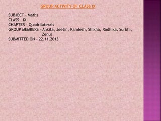 SUBJECT – Maths
CLASS – IX
CHAPTER – Quadrilaterals
GROUP MEMBERS – Ankita, Jeetin, Kamlesh, Shikha, Radhika, Surbhi,
Zenul
SUBMITTED ON – 22.11.2013
GROUP ACTIVITY OF CLASS IX
 