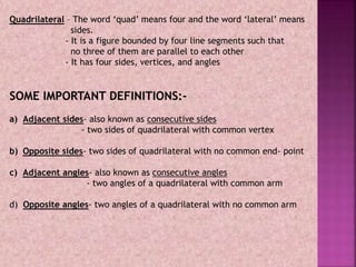 Quadrilateral – The word ‘quad’ means four and the word ‘lateral’ means
sides.
- It is a figure bounded by four line segments such that
no three of them are parallel to each other
- It has four sides, vertices, and angles
SOME IMPORTANT DEFINITIONS:-
a) Adjacent sides- also known as consecutive sides
- two sides of quadrilateral with common vertex
b) Opposite sides- two sides of quadrilateral with no common end- point
c) Adjacent angles- also known as consecutive angles
- two angles of a quadrilateral with common arm
d) Opposite angles- two angles of a quadrilateral with no common arm
 