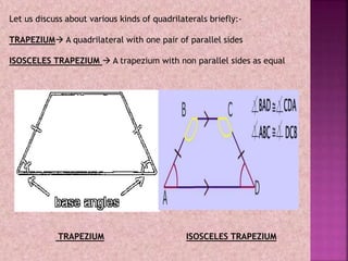 Let us discuss about various kinds of quadrilaterals briefly:-
TRAPEZIUM A quadrilateral with one pair of parallel sides
ISOSCELES TRAPEZIUM  A trapezium with non parallel sides as equal
TRAPEZIUM ISOSCELES TRAPEZIUM
 