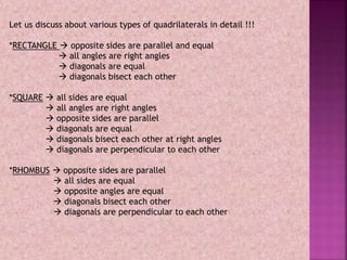 Let us discuss about various types of quadrilaterals in detail !!!
*RECTANGLE  opposite sides are parallel and equal
 all angles are right angles
 diagonals are equal
 diagonals bisect each other
*SQUARE  all sides are equal
 all angles are right angles
 opposite sides are parallel
 diagonals are equal
 diagonals bisect each other at right angles
 diagonals are perpendicular to each other
*RHOMBUS  opposite sides are parallel
 all sides are equal
 opposite angles are equal
 diagonals bisect each other
 diagonals are perpendicular to each other
 