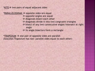 *KITE two pairs of equal adjacent sides
*PARALLELOGRAM  opposite sides are equal
 opposite angles are equal
 diagonals bisect each other
 diagonals divide it into two congruent triangles
 bisect of any two consecutive angles intersect at right
angle
 its angle bisectors form a rectangle
*TRAPEZIUM  one pair of opposite sides are parallel
(Isosceles Trapezium has non- parallel sides equal to each other)
 