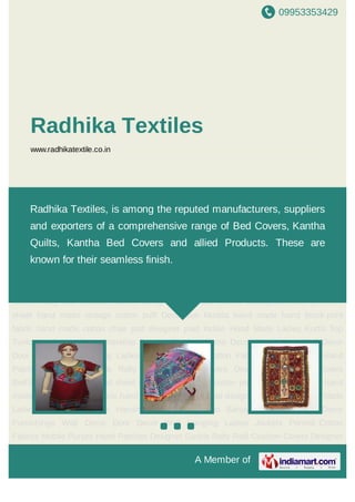 09953353429
A Member of
Radhika Textiles
www.radhikatextile.co.in
Indian Hand Made Ladies Kurtis Top Tunic Handmade Sun Umbrellas Banjara
Patches Home Decor Furnishings Wall Decor Door Decor Wall Hanging Ladies
Jackets Printed Cotton Fabrics Mobile Purses Hand Patches Designer Gudris Rally
Ralli Cushion Covers Designer Bags Bed Covers BedSpeard block print bed sheet hand
made vintage cotton puff Decorative Mudda hand made hand block print fabric hand made
cotton chair pad designer paid Indian Hand Made Ladies Kurtis Top Tunic Handmade Sun
Umbrellas Banjara Patches Home Decor Furnishings Wall Decor Door Decor Wall
Hanging Ladies Jackets Printed Cotton Fabrics Mobile Purses Hand Patches Designer
Gudris Rally Ralli Cushion Covers Designer Bags Bed Covers BedSpeard block print bed
sheet hand made vintage cotton puff Decorative Mudda hand made hand block print
fabric hand made cotton chair pad designer paid Indian Hand Made Ladies Kurtis Top
Tunic Handmade Sun Umbrellas Banjara Patches Home Decor Furnishings Wall Decor
Door Decor Wall Hanging Ladies Jackets Printed Cotton Fabrics Mobile Purses Hand
Patches Designer Gudris Rally Ralli Cushion Covers Designer Bags Bed Covers
BedSpeard block print bed sheet hand made vintage cotton puff Decorative Mudda hand
made hand block print fabric hand made cotton chair pad designer paid Indian Hand Made
Ladies Kurtis Top Tunic Handmade Sun Umbrellas Banjara Patches Home Decor
Furnishings Wall Decor Door Decor Wall Hanging Ladies Jackets Printed Cotton
Fabrics Mobile Purses Hand Patches Designer Gudris Rally Ralli Cushion Covers Designer
Radhika Textiles, is among the reputed manufacturers, suppliers
and exporters of a comprehensive range of Bed Covers, Kantha
Quilts, Kantha Bed Covers and allied Products. These are
known for their seamless finish.
 