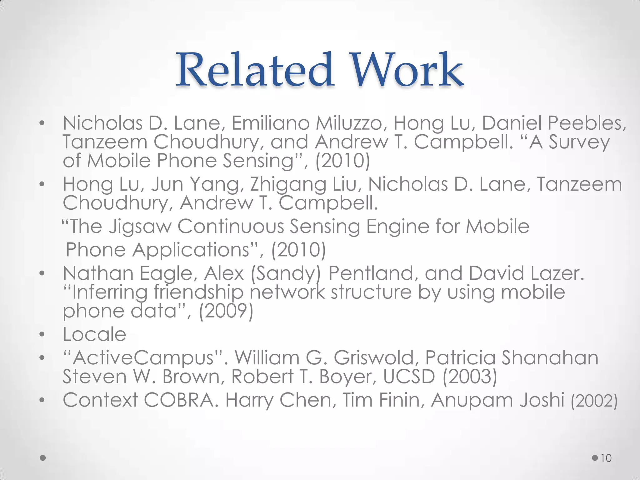 Related Work
• Nicholas D. Lane, Emiliano Miluzzo, Hong Lu, Daniel Peebles,
  Tanzeem Choudhury, and Andrew T. Campbell. “A Survey
  of Mobile Phone Sensing”, (2010)
• Hong Lu, Jun Yang, Zhigang Liu, Nicholas D. Lane, Tanzeem
  Choudhury, Andrew T. Campbell.
  “The Jigsaw Continuous Sensing Engine for Mobile
   Phone Applications”, (2010)
• Nathan Eagle, Alex (Sandy) Pentland, and David Lazer.
  “Inferring friendship network structure by using mobile
  phone data”, (2009)
• Locale
• “ActiveCampus”. William G. Griswold, Patricia Shanahan
  Steven W. Brown, Robert T. Boyer, UCSD (2003)
• Context COBRA. Harry Chen, Tim Finin, Anupam Joshi (2002)

                                                           10
 