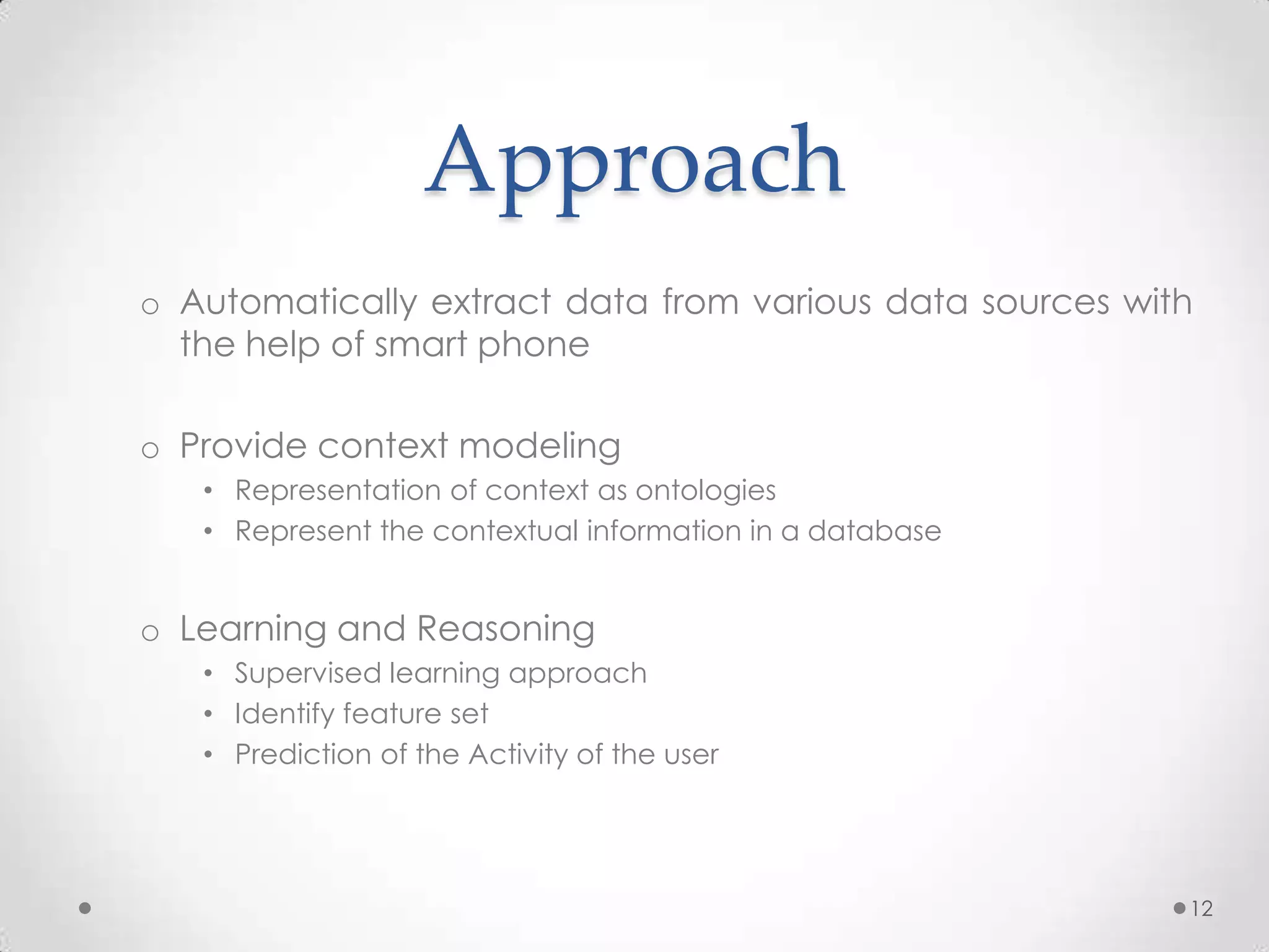 Approach
o Automatically extract data from various data sources with
  the help of smart phone

o Provide context modeling
   • Representation of context as ontologies
   • Represent the contextual information in a database


o Learning and Reasoning
   • Supervised learning approach
   • Identify feature set
   • Prediction of the Activity of the user




                                                          12
 