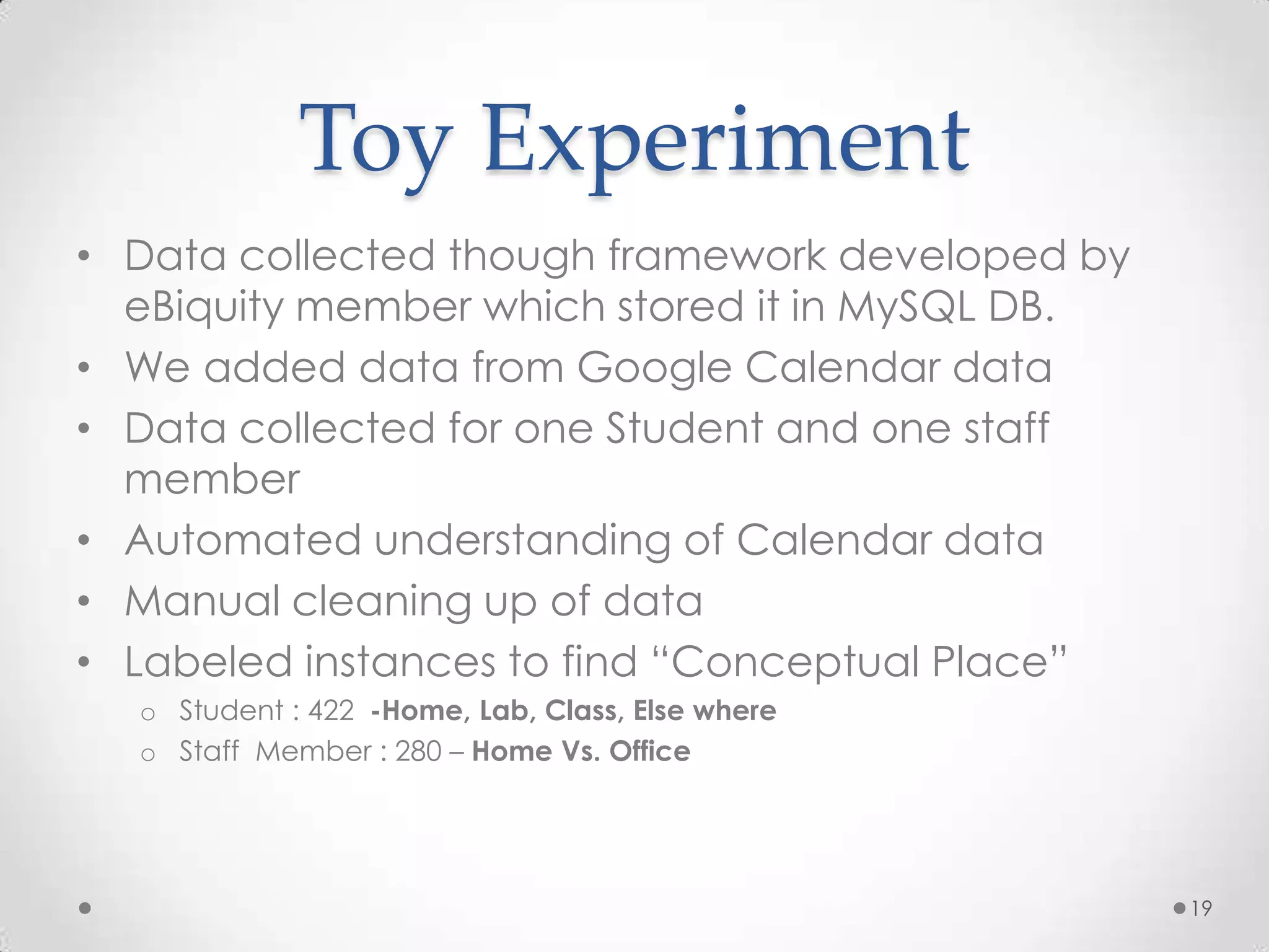 Toy Experiment
• Data collected though framework developed by
  eBiquity member which stored it in MySQL DB.
• We added data from Google Calendar data
• Data collected for one Student and one staff
  member
• Automated understanding of Calendar data
• Manual cleaning up of data
• Labeled instances to find “Conceptual Place”
  o Student : 422 -Home, Lab, Class, Else where
  o Staff Member : 280 – Home Vs. Office




                                                  19
 