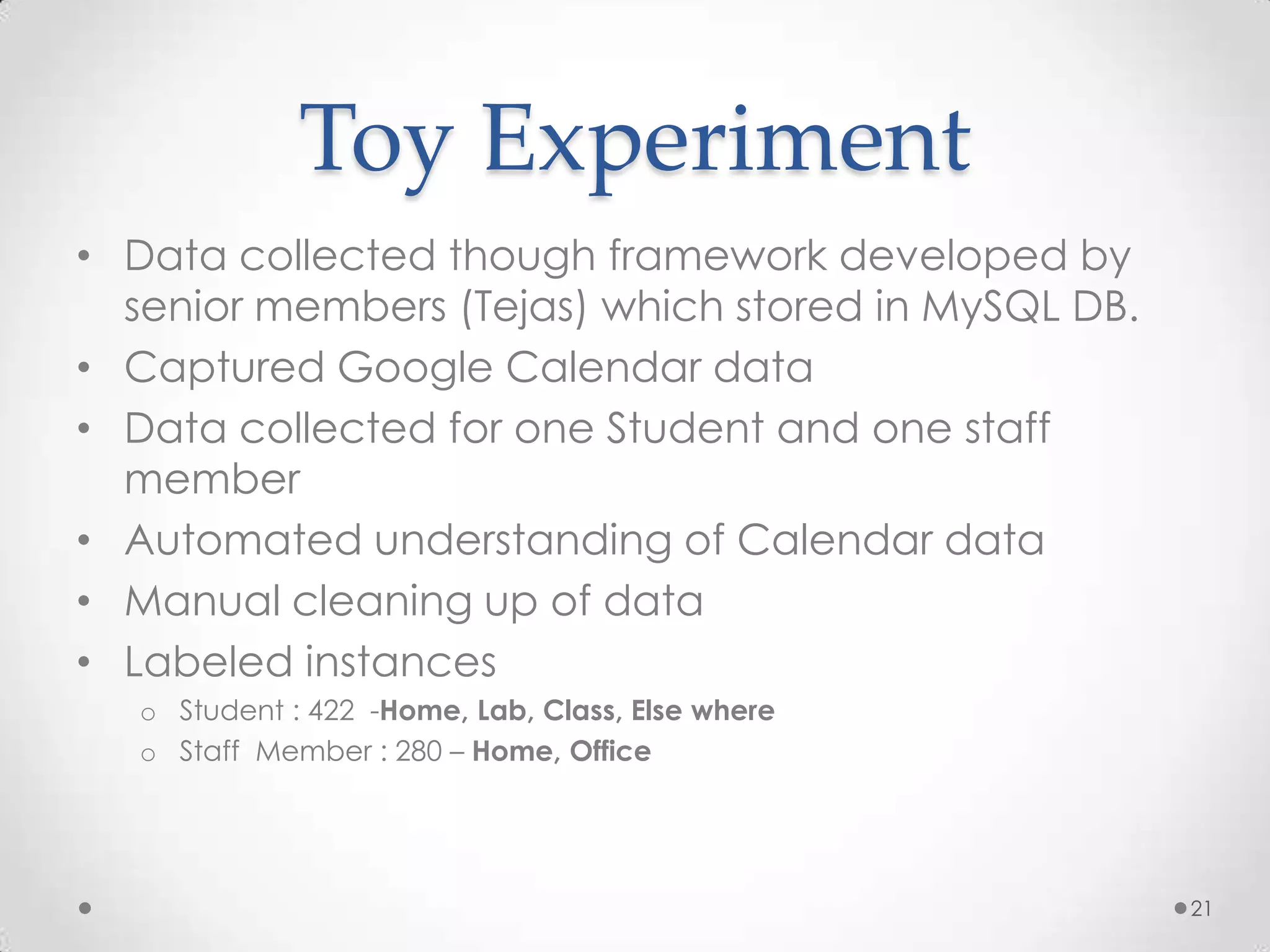 Toy Experiment
• Data collected though framework developed by
  senior members (Tejas) which stored in MySQL DB.
• Captured Google Calendar data
• Data collected for one Student and one staff
  member
• Automated understanding of Calendar data
• Manual cleaning up of data
• Labeled instances
  o Student : 422 -Home, Lab, Class, Else where
  o Staff Member : 280 – Home, Office




                                                     21
 