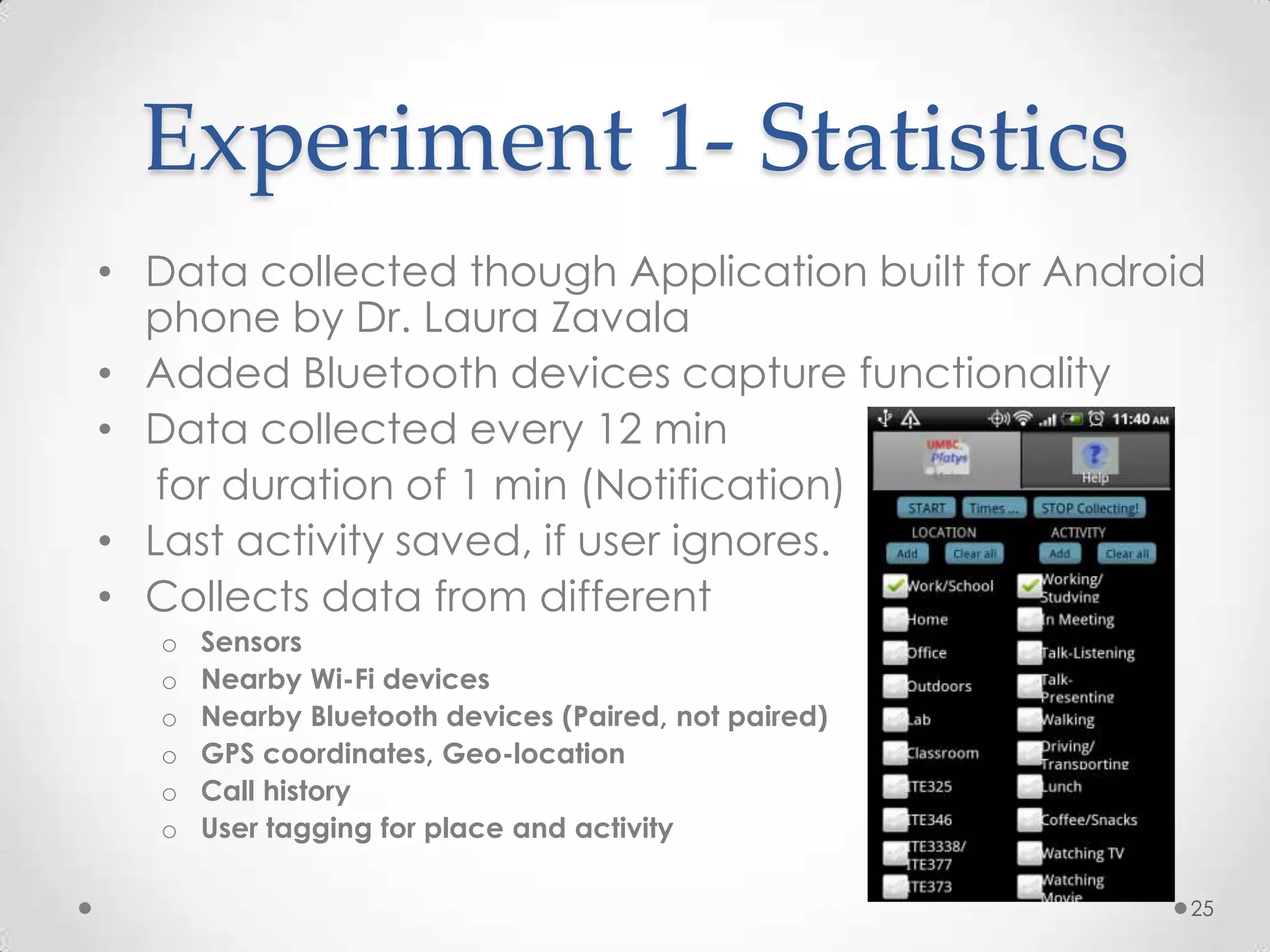 Experiment 1- Statistics
• Data collected though Application built for Android
  phone by Dr. Laura Zavala
• Added Bluetooth devices capture functionality
• Data collected every 12 min
   for duration of 1 min (Notification)
• Last activity saved, if user ignores.
• Collects data from different
   o   Sensors
   o   Nearby Wi-Fi devices
   o   Nearby Bluetooth devices (Paired, not paired)
   o   GPS coordinates, Geo-location
   o   Call history
   o   User tagging for place and activity

                                                       25
 