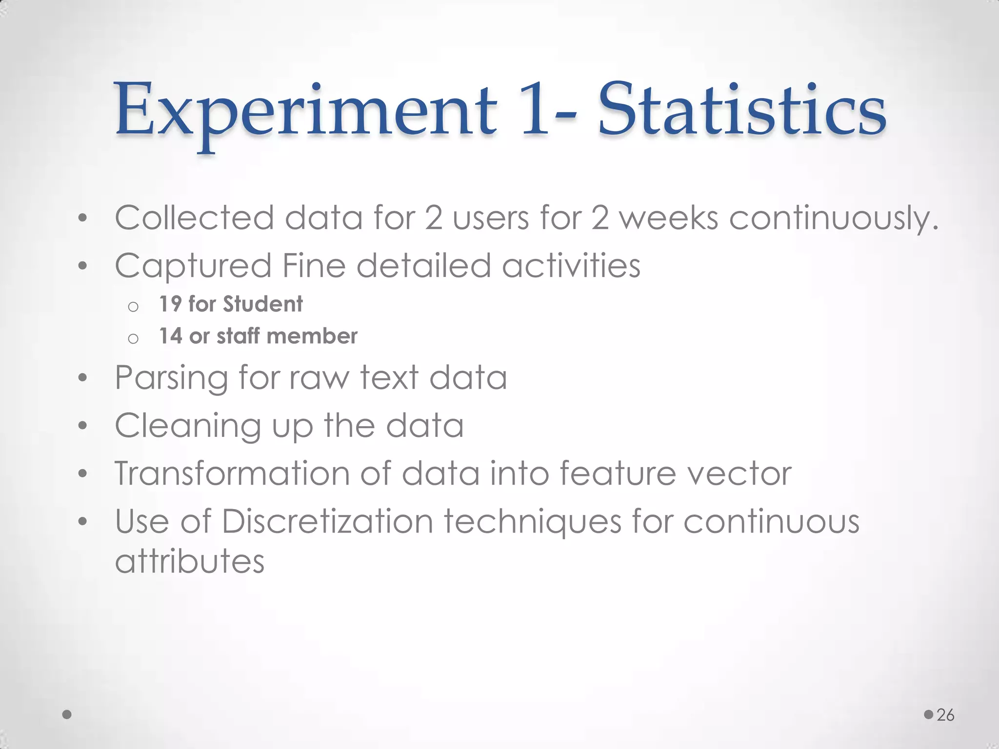 Experiment 1- Statistics
• Collected data for 2 users for 2 weeks continuously.
• Captured Fine detailed activities
    o 19 for Student
    o 14 or staff member

•   Parsing for raw text data
•   Cleaning up the data
•   Transformation of data into feature vector
•   Use of Discretization techniques for continuous
    attributes



                                                      26
 