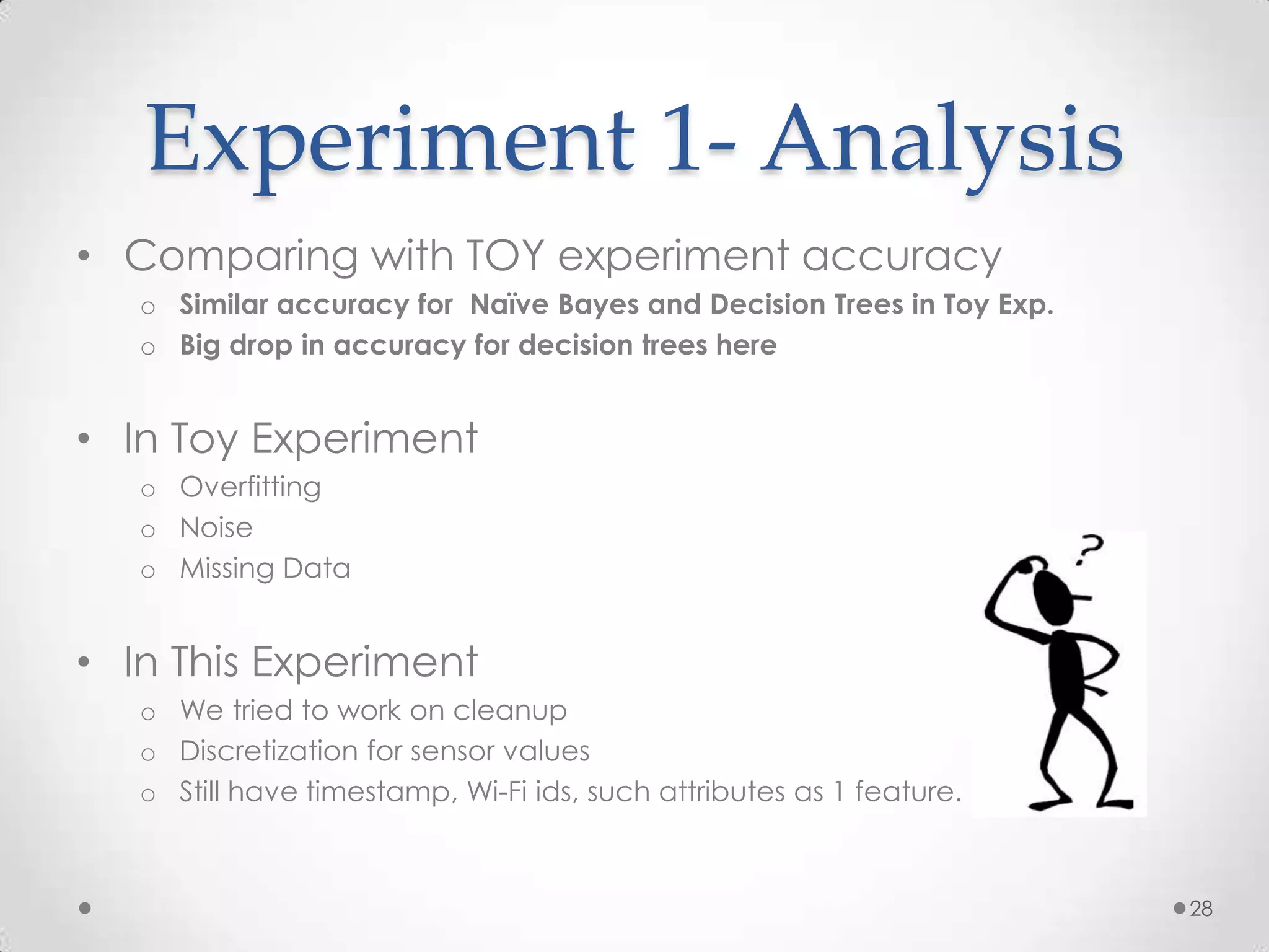 Experiment 1- Analysis
• Comparing with TOY experiment accuracy
   o Similar accuracy for Naïve Bayes and Decision Trees in Toy Exp.
   o Big drop in accuracy for decision trees here


• In Toy Experiment
   o Overfitting
   o Noise
   o Missing Data


• In This Experiment
   o We tried to work on cleanup
   o Discretization for sensor values
   o Still have timestamp, Wi-Fi ids, such attributes as 1 feature.



                                                                       28
 