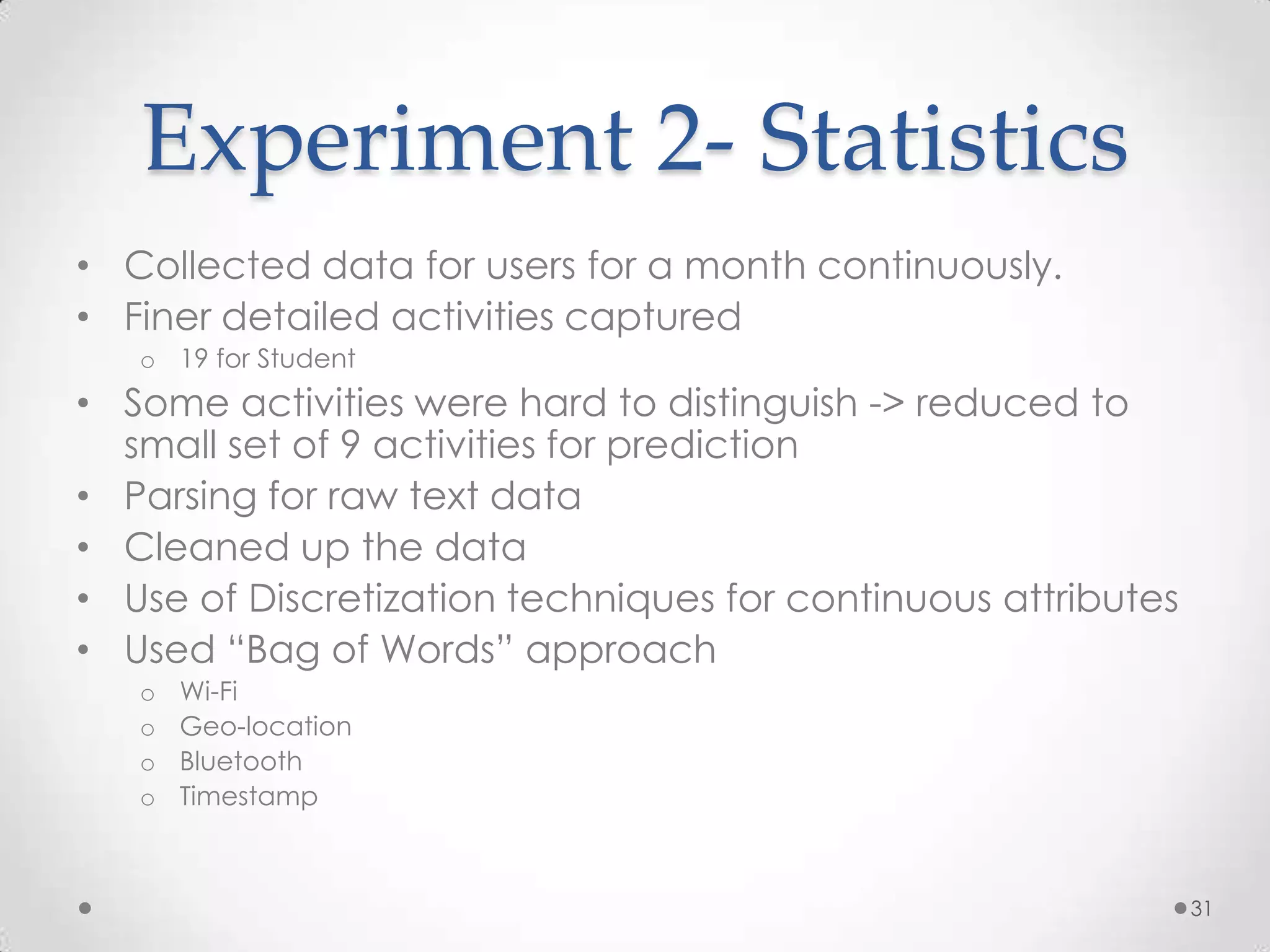 Experiment 2- Statistics
• Collected data for users for a month continuously.
• Finer detailed activities captured
   o 19 for Student
• Some activities were hard to distinguish -> reduced to
  small set of 9 activities for prediction
• Parsing for raw text data
• Cleaned up the data
• Use of Discretization techniques for continuous attributes
• Used “Bag of Words” approach
   o   Wi-Fi
   o   Geo-location
   o   Bluetooth
   o   Timestamp



                                                               31
 