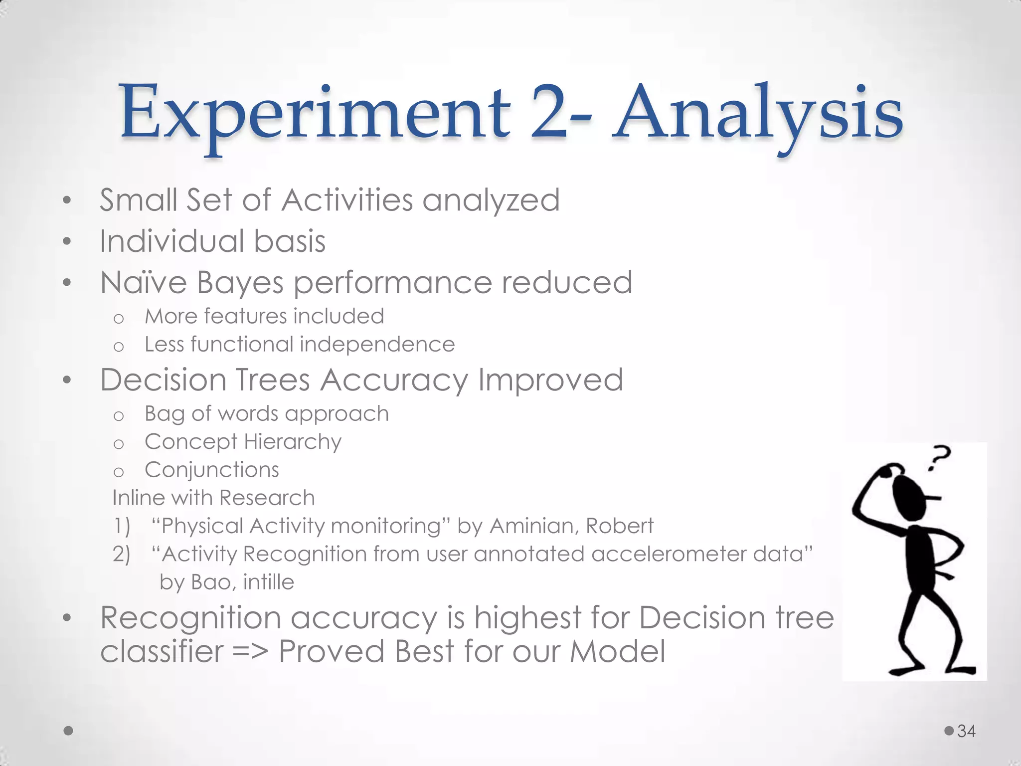 Experiment 2- Analysis
• Small Set of Activities analyzed
• Individual basis
• Naïve Bayes performance reduced
   o More features included
   o Less functional independence
• Decision Trees Accuracy Improved
   o Bag of words approach
   o Concept Hierarchy
   o Conjunctions
   Inline with Research
   1) “Physical Activity monitoring” by Aminian, Robert
   2) “Activity Recognition from user annotated accelerometer data”
         by Bao, intille
• Recognition accuracy is highest for Decision tree
  classifier => Proved Best for our Model

                                                                      34
 