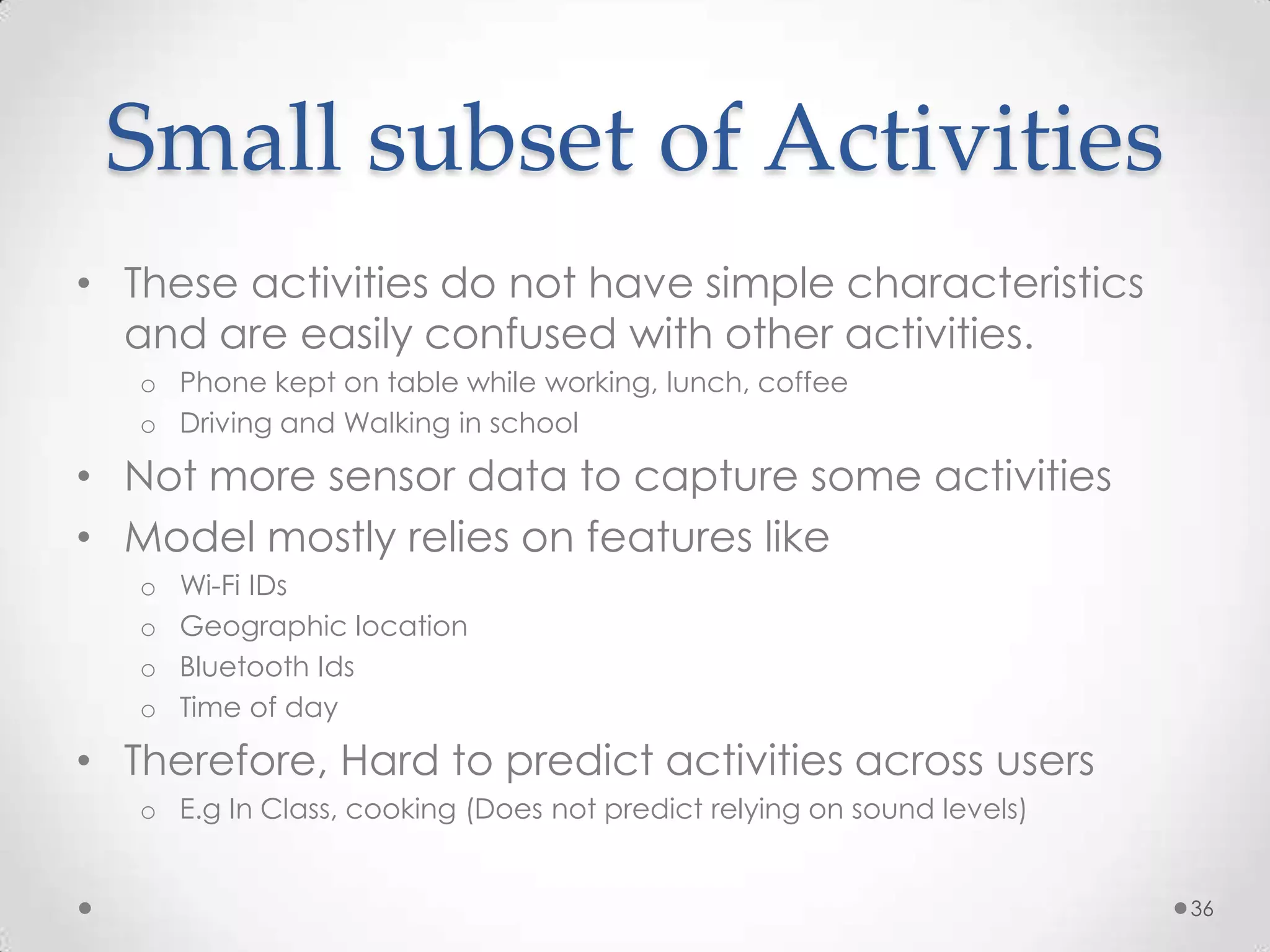 Small subset of Activities
• These activities do not have simple characteristics
  and are easily confused with other activities.
   o Phone kept on table while working, lunch, coffee
   o Driving and Walking in school

• Not more sensor data to capture some activities
• Model mostly relies on features like
   o   Wi-Fi IDs
   o   Geographic location
   o   Bluetooth Ids
   o   Time of day

• Therefore, Hard to predict activities across users
   o E.g In Class, cooking (Does not predict relying on sound levels)


                                                                        36
 