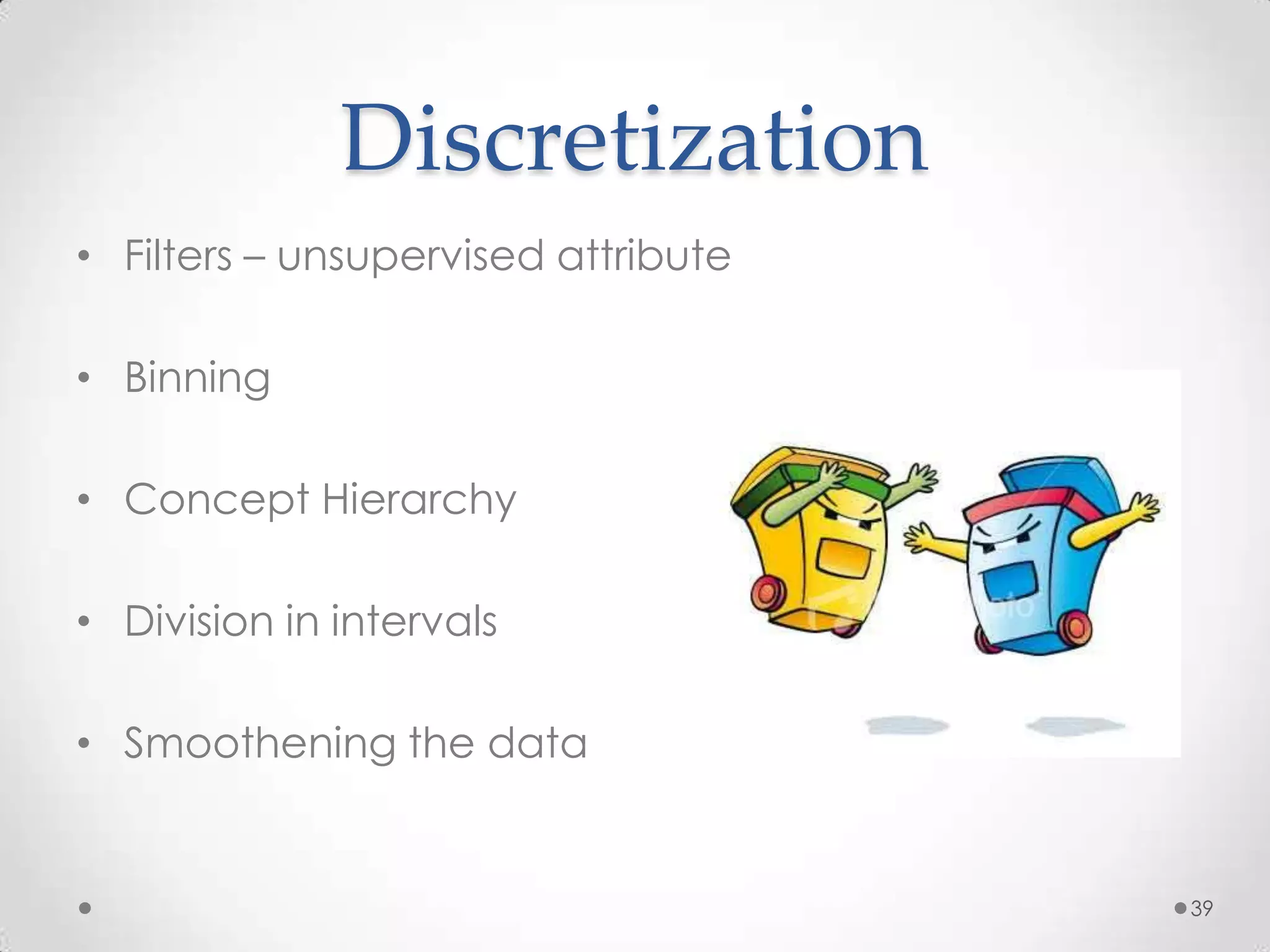 Discretization
• Filters – unsupervised attribute

• Binning

• Concept Hierarchy

• Division in intervals

• Smoothening the data


                                     39
 