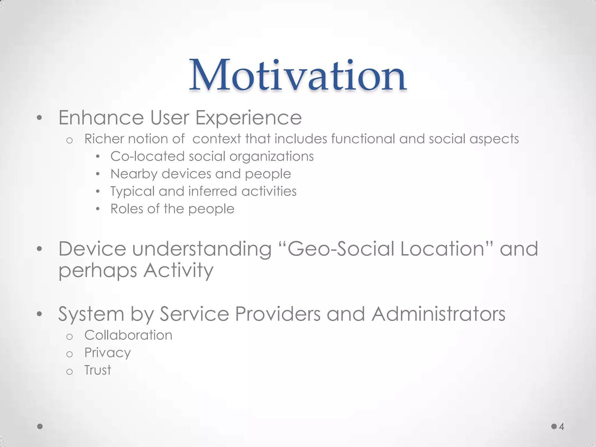 Motivation
• Enhance User Experience
   o Richer notion of context that includes functional and social aspects
       • Co-located social organizations
       • Nearby devices and people
       • Typical and inferred activities
       • Roles of the people


• Device understanding “Geo-Social Location” and
  perhaps Activity

• System by Service Providers and Administrators
   o Collaboration
   o Privacy
   o Trust



                                                                            4
 