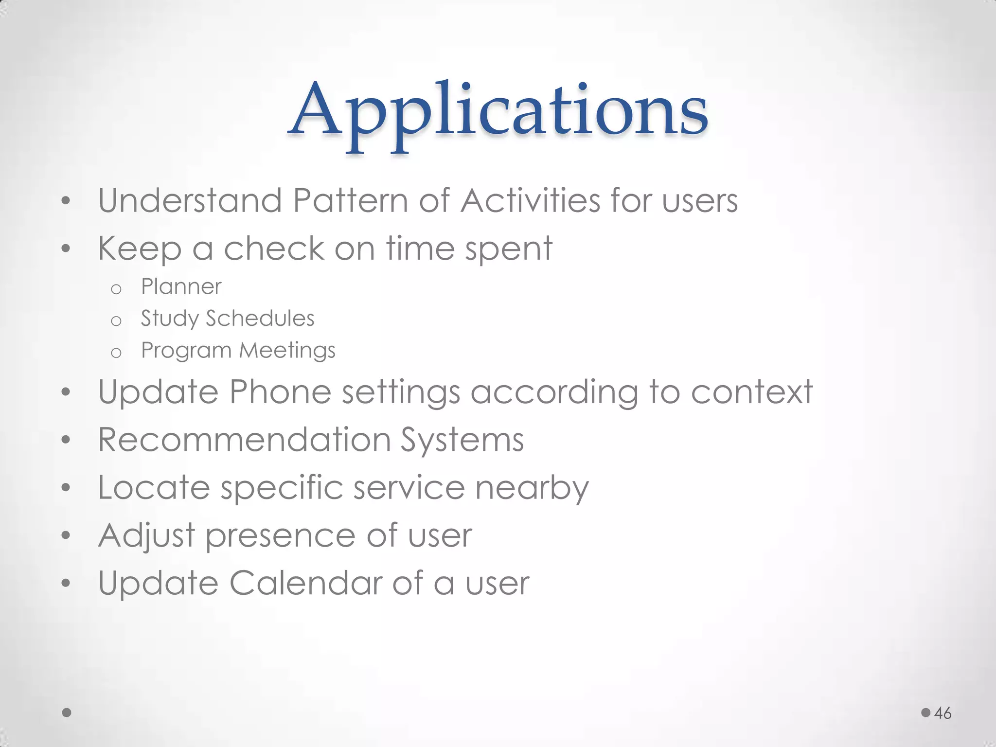Applications
• Understand Pattern of Activities for users
• Keep a check on time spent
    o Planner
    o Study Schedules
    o Program Meetings

•   Update Phone settings according to context
•   Recommendation Systems
•   Locate specific service nearby
•   Adjust presence of user
•   Update Calendar of a user


                                                 46
 