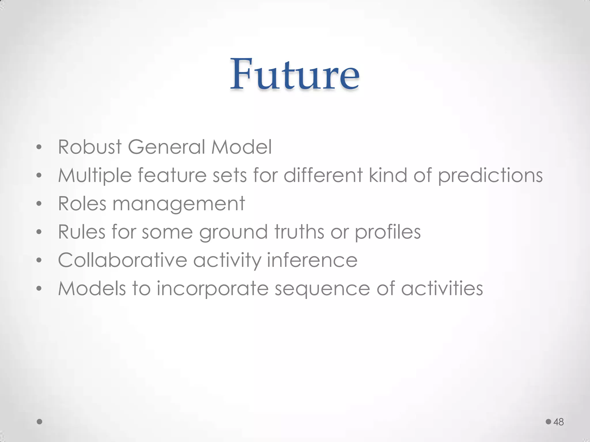 Future
•   Robust General Model
•   Multiple feature sets for different kind of predictions
•   Roles management
•   Rules for some ground truths or profiles
•   Collaborative activity inference
•   Models to incorporate sequence of activities




                                                              48
 