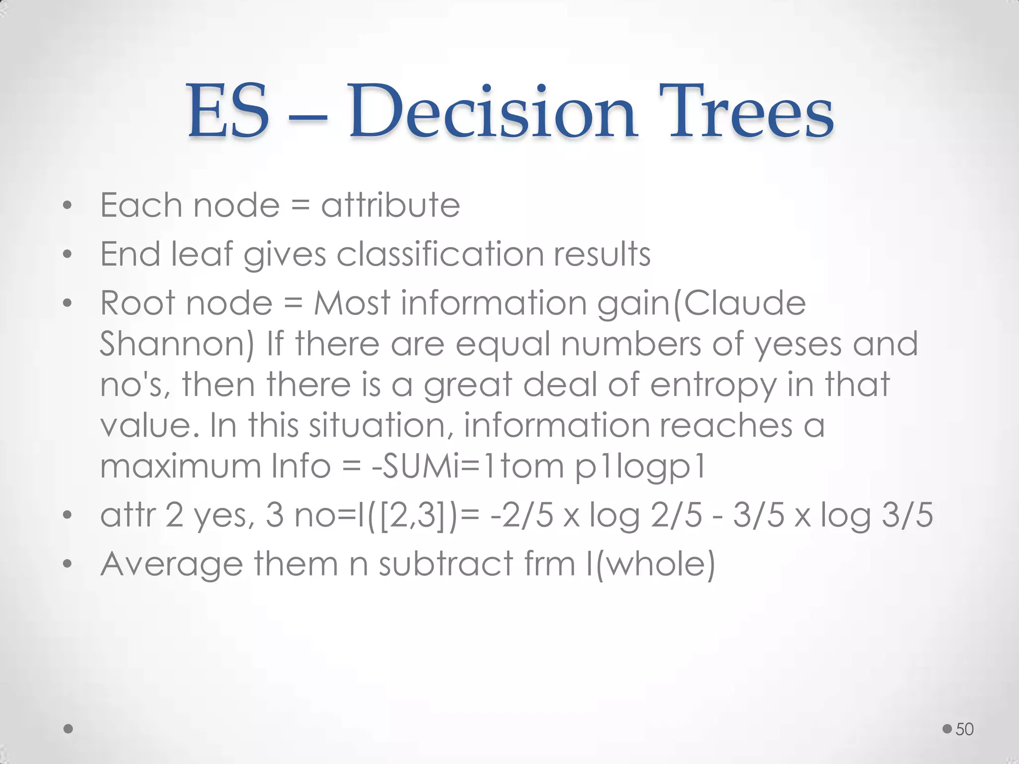 ES – Decision Trees
• Each node = attribute
• End leaf gives classification results
• Root node = Most information gain(Claude
  Shannon) If there are equal numbers of yeses and
  no's, then there is a great deal of entropy in that
  value. In this situation, information reaches a
  maximum Info = -SUMi=1tom p1logp1
• attr 2 yes, 3 no=I([2,3])= -2/5 x log 2/5 - 3/5 x log 3/5
• Average them n subtract frm I(whole)



                                                              50
 