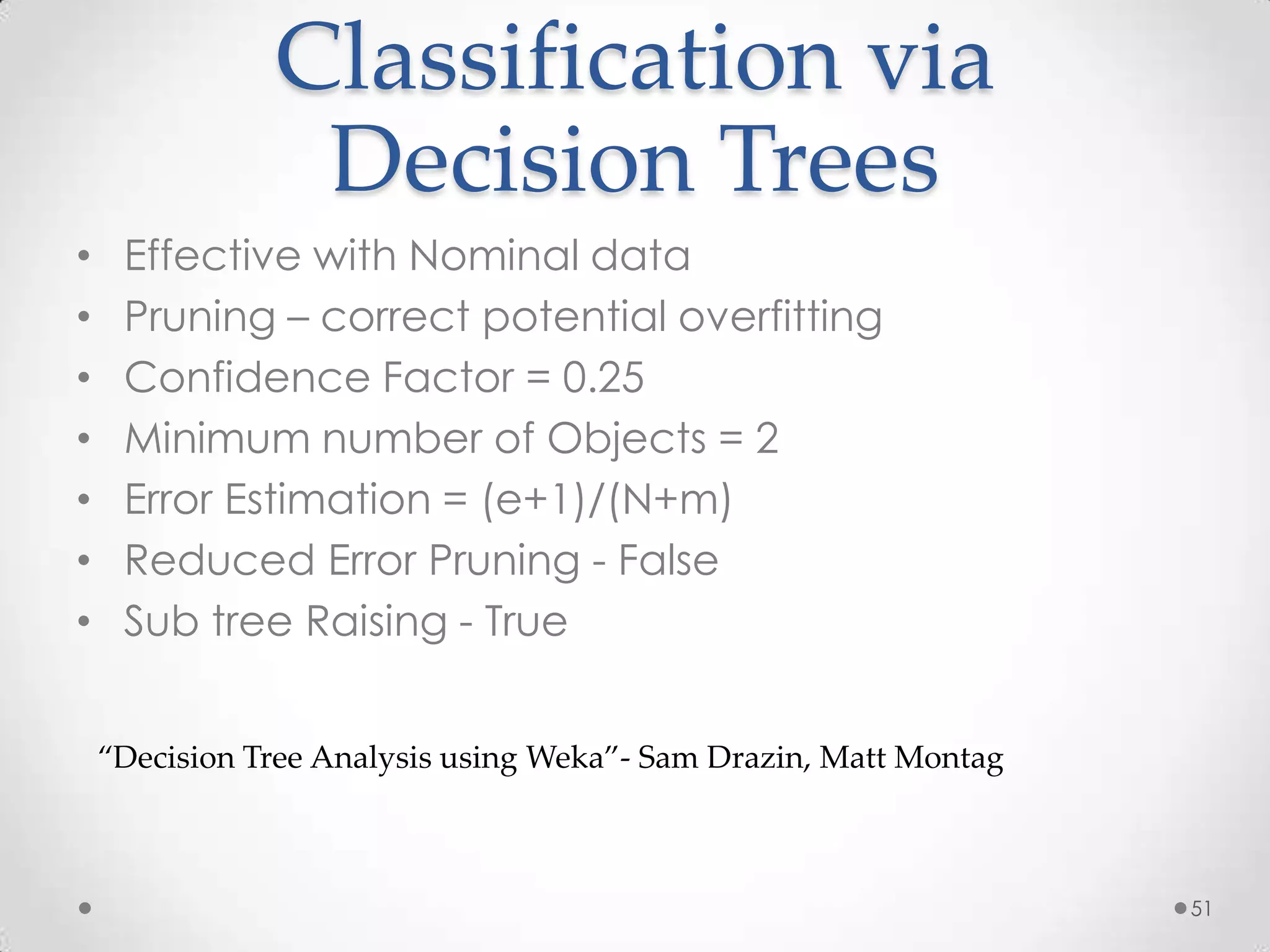 Classification via
                Decision Trees
•    Effective with Nominal data
•    Pruning – correct potential overfitting
•    Confidence Factor = 0.25
•    Minimum number of Objects = 2
•    Error Estimation = (e+1)/(N+m)
•    Reduced Error Pruning - False
•    Sub tree Raising - True


    “Decision Tree Analysis using Weka”- Sam Drazin, Matt Montag



                                                                   51
 