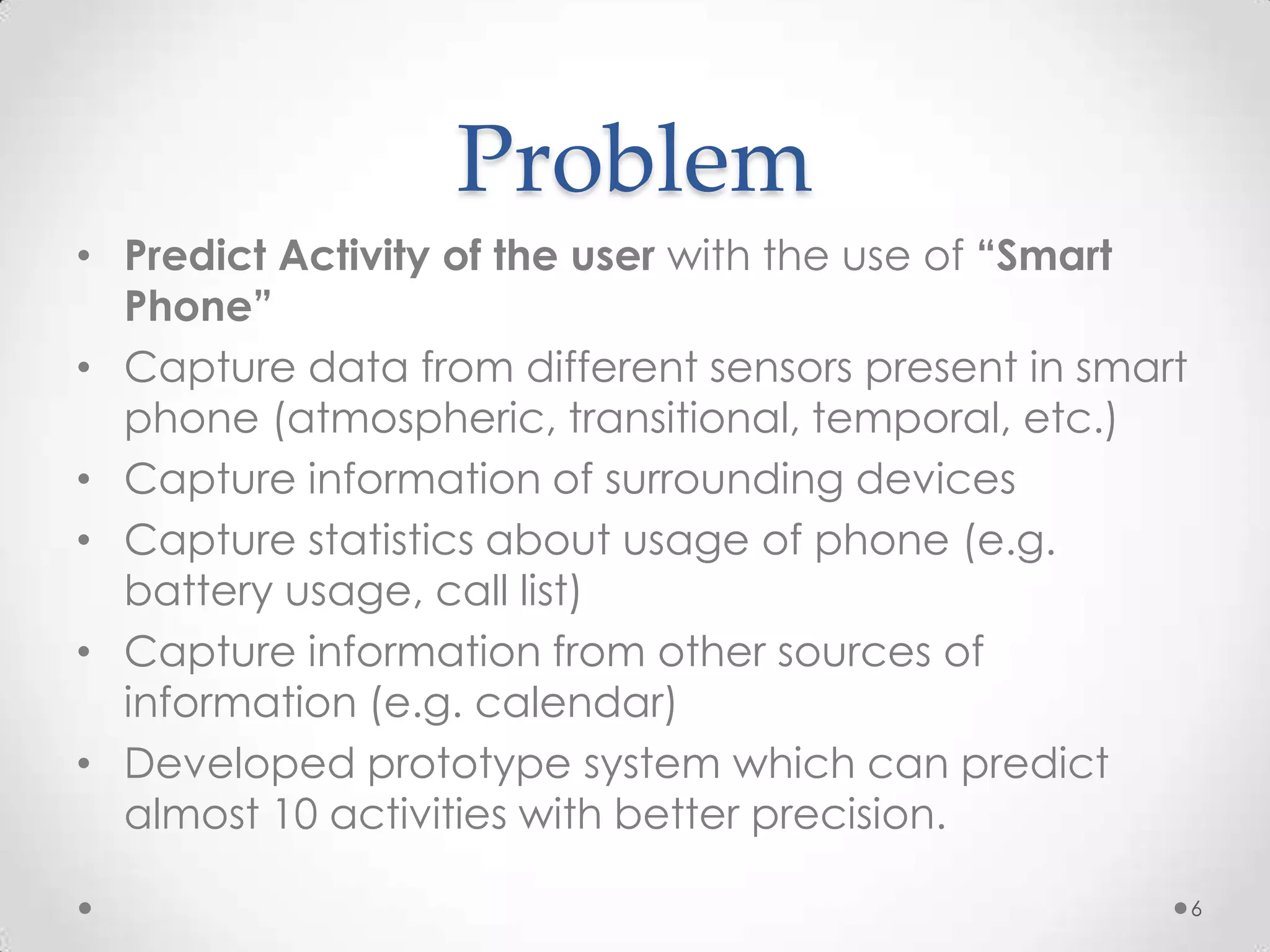 Problem
• Predict Activity of the user with the use of “Smart
  Phone”
• Capture data from different sensors present in smart
  phone (atmospheric, transitional, temporal, etc.)
• Capture information of surrounding devices
• Capture statistics about usage of phone (e.g.
  battery usage, call list)
• Capture information from other sources of
  information (e.g. calendar)
• Developed prototype system which can predict
  almost 10 activities with better precision.

                                                         6
 