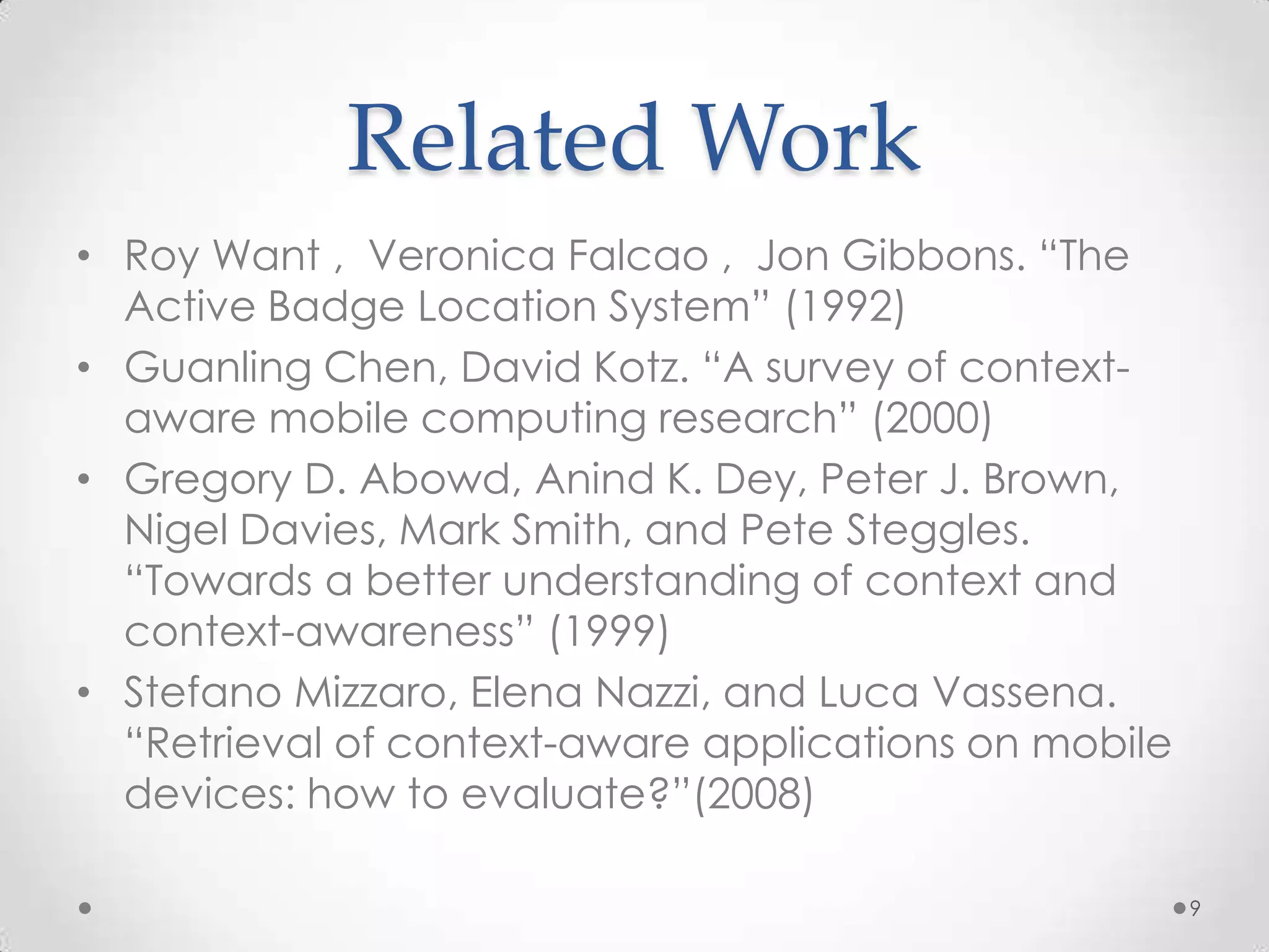 Related Work
• Roy Want , Veronica Falcao , Jon Gibbons. “The
  Active Badge Location System” (1992)
• Guanling Chen, David Kotz. “A survey of context-
  aware mobile computing research” (2000)
• Gregory D. Abowd, Anind K. Dey, Peter J. Brown,
  Nigel Davies, Mark Smith, and Pete Steggles.
  “Towards a better understanding of context and
  context-awareness” (1999)
• Stefano Mizzaro, Elena Nazzi, and Luca Vassena.
  “Retrieval of context-aware applications on mobile
  devices: how to evaluate?”(2008)

                                                       9
 