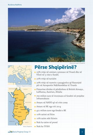 Rezidenca Radhima

Riviera blu e jugut të Shqipërisë

Përse Shqipërinë?
25% rritje në cmimet e pronave në Tiranë dhe në
Vlorë në 5 vitet e fundit.
22% rritje në turizëm
Pozicioni i Shqiperise ne Europe
MONTENEGRO

KOSOVO

Shkodra

Laç

Peshkopi
MACEDONIA

Durrës TIRANA
Kavaja
Lushnje
Fier
Vlora

Antare në NATO që në vitin 2009
Antare në BE nga viti 2014

Elbasan
Pogradec
Berat

Fluturime direkte të përditshme të British Airways,
Lufthansa, Austrian, Alitalia
700 milion euro të investuara së fundmi në projekte
infrastrukture

Lezha
ADRIATIC
SEA

20% rritje në numrin e pasagjerëve që fluturojnë
për në Aeroportin Ndërkombëtar të Tiranës

Korça

422 milion euro nga fondet e BE
10% tatimi në fitim

Tepelena

10% tatim mbi fitimin
IONIAN SEA

Saranda
GREECE

Harta e Shqiperise

Albania Property Group ©

Nuk ka tatim në pronë
Nuk ka TVSH
1

 