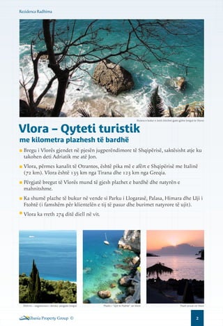 Rezidenca Radhima

Riviera e bukur e Jonit shtrihet gjate gjithe bregut te Vlores

Vlora – Qyteti turistik
me kilometra plazhesh të bardhë

Bregu i Vlorës gjendet në pjesën jugperëndimore të Shqipërisë, saktësisht atje ku
takohen deti Adriatik me atë Jon.
Vlora, përmes kanalit të Otrantos, është pika më e afërt e Shqipërisë me Italinë
(72 km). Vlora është 135 km nga Tirana dhe 123 km nga Greqia.
Përgjatë bregut të Vlorës mund të gjesh plazhet e bardhë dhe natyrën e
mahnitshme.
Ka shumë plazhe të bukur në vende si Parku i Llogarasë, Palasa, Himara dhe Uji i
Ftohtë (i famshëm për klientelën e tij të pasur dhe burimet natyrore të ujit).
Vlora ka rreth 274 ditë diell në vit.

Dhërmi – vegjetacioni i dendur pergjate bregut

Albania Property Group ©

Plazhi i “Ujit te Ftohte” ne Vlore

Plazh privat ne Vlore

2

 