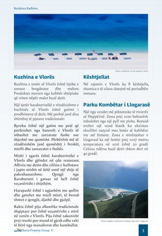 Rezidenca Radhima

Duke u relaksuar ne nje parajse si Vlora

Kuzhina e Vlorës

Kështjellat

Kuzhina e zonës së Vlorës është tipike e Në rajonin e Vlorës ka 8 kështjella,
zonave
bregdetare
dhe
malore. shumica e të cilave datojnë në periudhën
Produktet merren nga kafshët shtëpiake romane.
që rriten nëpër malet buzë detit.
Një tjetër karakteristikë e rëndësishme e
kuzhinës së Vlorës është gatimi i
prodhimeve të detit. Më poshtë janë disa
shëmbuj të pjatave tradicionale:

Parku Kombëtar i Llogarasë

Një nga vendet më piktoreske të rivierës
së Shqipërisë. Zona prej 1020 hektarësh
mbulohet nga një pyll me pisha. KonsidByreku është një gatim me petë që erohet një vend klasik ku ekziston
preferohet nga banorët e Vlorës të ekuilibri natyral mes botës së kafshëve
mbushet me zarzavate fushe ose me atë bimore. Zona e mirënjohur e
thjeshtë me qumësht. Përbërësit më të Llogarasë ka një lartësi prej 1027 metra;
rëndësishëm janë qumështi i freskët, temperatura në verë është 20 gradë
mielli dhe zarzavatet e fushës.
Celcius ndërsa buzë detit shkon deri në
40 gradë.
Mishi i zgarës është karakteristikë e
Vlorës dhe gjëndet në çdo restorant.
Afërsia me detin dhe cilësia e kullotave
i japin mishit në këtë zonë një shije të
pakrahasueshme.
Qengji
nga
Karaburuni i gatuar në hell është
veçanërisht i shijshëm.
Harapashi është i ngjashëm me qullin
dhe gatuhet me miell misri, të brendshmet e qengjit, djathë dhe gjalpë.
Rakia është pija alkoolike tradicionale
shqiptare por është veçanërisht e mirë
në zonën e Vlorës. Pija është zakonisht
prej rrushi por mund të gjesh edhe raki
të bërë nga manaferrat dhe kumbullat.
Albania Property Group ©

Pamja magjike e plazheve te Palases nga mali i Llogarase

3

 
