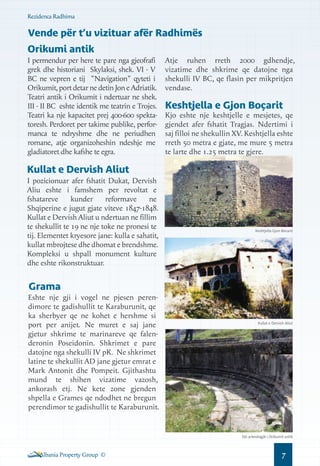 Rezidenca Radhima

Vende për t’u vizituar afër Radhimës
Orikumi antik
I permendur per here te pare nga gjeofrafi
grek dhe historiani Skylaksi, shek. VI - V
BC ne vepren e tij "Navigation" qyteti i
Orikumit, port detar ne detin Jon e Adriatik.
Teatri antik i Orikumit i ndertuar ne shek.
III - II BC eshte identik me teatrin e Trojes.
Teatri ka nje kapacitet prej 400-600 spektatoresh. Perdoret per takime publike, performanca te ndryshme dhe ne periudhen
romane, atje organizoheshin ndeshje me
gladiatoret dhe kafshe te egra.

Atje ruhen rreth 2000 gdhendje,
vizatime dhe shkrime qe datojne nga
shekulli IV BC, qe flasin per mikpritjen
vendase.

Keshtjella e Gjon Boçarit

Kjo eshte nje keshtjelle e mesjetes, qe
gjendet afer fshatit Tragjas. Ndertimi i
saj filloi ne shekullin XV. Keshtjella eshte
rreth 50 metra e gjate, me mure 5 metra
te larte dhe 1.25 metra te gjere.

Kullat e Dervish Aliut
I pozicionuar afer fshatit Dukat, Dervish
Aliu eshte i famshem per revoltat e
fshatareve
kunder
reformave
ne
Shqiperine e jugut gjate viteve 1847-1848.
Kullat e Dervish Aliut u ndertuan ne fillim
te shekullit te 19 ne nje toke ne pronesi te
tij. Elementet kryesore jane: kulla e sahatit,
kullat mbrojtese dhe dhomat e brendshme.
Kompleksi u shpall monument kulture
dhe eshte rikonstruktuar.

Keshtjella Gjon Bocarit

Grama
Eshte nje gji i vogel ne pjesen perendimore te gadishullit te Karaburunit, qe
ka sherbyer qe ne kohet e hershme si
port per anijet. Ne muret e saj jane
gjetur shkrime te marinareve qe falenderonin Poseidonin. Shkrimet e pare
datojne nga shekulli IV pK. Ne shkrimet
latine te shekullit AD jane gjetur emrat e
Mark Antonit dhe Pompeit. Gjithashtu
mund te shihen vizatime vazosh,
ankorash etj. Ne kete zone gjenden
shpella e Grames qe ndodhet ne bregun
perendimor te gadishullit te Karaburunit.

Kullat e Dervish Aliut

Siti arkeologjik i Orikumit antik

Albania Property Group ©

7

 