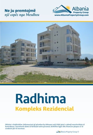 Ne ju premtojmë
një copëz nga Mesdheu

Radhima

Kompleks Rezidencial

Shënim i rëndësishëm: Informacioni që përmban ky dokumet nuk është pjesë e ndonjë marrëveshjeje të
kontraktuar. Investitorët duhet të kërkojnë tatim personal, këshillim ligjor dhe financiar përpara se të
vendosin për të investuar.
Albania Property Group ©

 