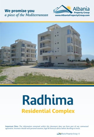 We promise you
a piece of the Mediterranean

Radhima
Residential Complex
Important Note: The information contained within this document does not form part of any contractual
agreement. Investors should seek personal taxation, legal & financial advice before deciding to invest.
Albania Property Group ©

 