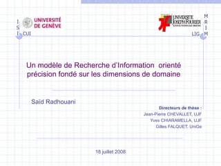 Un modèle de Recherche d’Information  orienté précision fondé sur les dimensions de domaine Directeurs de thèse : Jean-Pierre CHEVALLET, UJF Yves CHIARAMELLA, UJF Gilles FALQUET, UniGe Saïd Radhouani 18 juillet 2008 