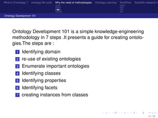 What is O/ontology ? ontology life-cycle Why the need of methodologies Ontology Learning Text2Onto Scientiﬁc research n
Ontology Development 101
Ontology Development 101 is a simple knowledge-engineering
methodology in 7 steps .It presents a guide for creating ontolo-
gies.The steps are :
1 Identifying domain
2 re-use of existing ontologies
3 Enumerate important ontologies
4 Identifying classes
5 Identifying properties
6 Identifying facets
7 creating instances from classes
13 / 35
 
