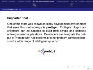 What is O/ontology ? ontology life-cycle Why the need of methodologies Ontology Learning Text2Onto Scientiﬁc research n
Ontology Development 101
Supported Tool
One of the most well-known ontology development environment
that uses this methodology is protégé. Protégé’s plug-in ar-
chitecture can be adapted to build both simple and complex
ontology-based applications. Developers can integrate the out-
put of Protégé with rule systems or other problem solvers to con-
struct a wide range of intelligent systems.3
14 / 35
 