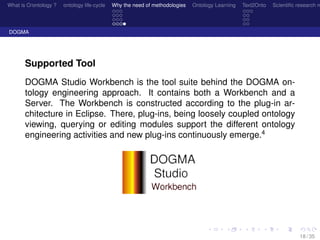 What is O/ontology ? ontology life-cycle Why the need of methodologies Ontology Learning Text2Onto Scientiﬁc research n
DOGMA
Supported Tool
DOGMA Studio Workbench is the tool suite behind the DOGMA on-
tology engineering approach. It contains both a Workbench and a
Server. The Workbench is constructed according to the plug-in ar-
chitecture in Eclipse. There, plug-ins, being loosely coupled ontology
viewing, querying or editing modules support the different ontology
engineering activities and new plug-ins continuously emerge.4
18 / 35
 