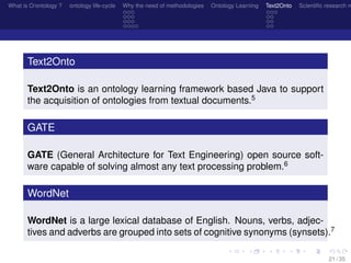 What is O/ontology ? ontology life-cycle Why the need of methodologies Ontology Learning Text2Onto Scientiﬁc research n
Text2Onto
Text2Onto is an ontology learning framework based Java to support
the acquisition of ontologies from textual documents.5
GATE
GATE (General Architecture for Text Engineering) open source soft-
ware capable of solving almost any text processing problem.6
WordNet
WordNet is a large lexical database of English. Nouns, verbs, adjec-
tives and adverbs are grouped into sets of cognitive synonyms (synsets).7
21 / 35
 