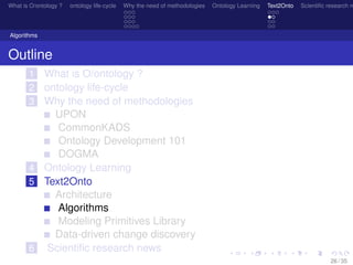 What is O/ontology ? ontology life-cycle Why the need of methodologies Ontology Learning Text2Onto Scientiﬁc research n
Algorithms
Outline
1 What is O/ontology ?
2 ontology life-cycle
3 Why the need of methodologies
UPON
CommonKADS
Ontology Development 101
DOGMA
4 Ontology Learning
5 Text2Onto
Architecture
Algorithms
Modeling Primitives Library
Data-driven change discovery
6 Scientiﬁc research news
26 / 35
 