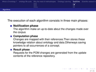 What is O/ontology ? ontology life-cycle Why the need of methodologies Ontology Learning Text2Onto Scientiﬁc research n
Algorithms
The execution of each algorithm consists in three main phases:
Notiﬁcation phase
The algorithm make an up-to-date about the changes made over
the corpus
Computation phase
Changes are mapped with their references.Then stores these
knowledge relation about ontology and data.Otherways saving
pointers to all occurrences of a concept.
Result phase
Requests for the POM changes are generated from the update
contents of the reference repository.
27 / 35
 