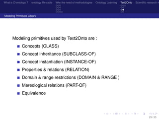 What is O/ontology ? ontology life-cycle Why the need of methodologies Ontology Learning Text2Onto Scientiﬁc research n
Modeling Primitives Library
Modeling primitives used by Text2Onto are :
Concepts (CLASS)
Concept inheritance (SUBCLASS-OF)
Concept instantiation (INSTANCE-OF)
Properties & relations (RELATION)
Domain & range restrictions (DOMAIN & RANGE )
Mereological relations (PART-OF)
Equivalence
29 / 35
 