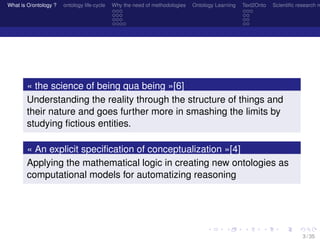 What is O/ontology ? ontology life-cycle Why the need of methodologies Ontology Learning Text2Onto Scientiﬁc research n
« the science of being qua being »[6]
Understanding the reality through the structure of things and
their nature and goes further more in smashing the limits by
studying ﬁctious entities.
« An explicit speciﬁcation of conceptualization »[4]
Applying the mathematical logic in creating new ontologies as
computational models for automatizing reasoning
3 / 35
 
