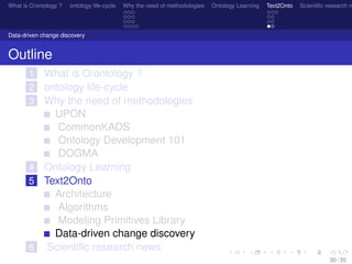 What is O/ontology ? ontology life-cycle Why the need of methodologies Ontology Learning Text2Onto Scientiﬁc research n
Data-driven change discovery
Outline
1 What is O/ontology ?
2 ontology life-cycle
3 Why the need of methodologies
UPON
CommonKADS
Ontology Development 101
DOGMA
4 Ontology Learning
5 Text2Onto
Architecture
Algorithms
Modeling Primitives Library
Data-driven change discovery
6 Scientiﬁc research news
30 / 35
 
