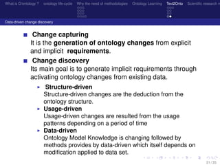 What is O/ontology ? ontology life-cycle Why the need of methodologies Ontology Learning Text2Onto Scientiﬁc research n
Data-driven change discovery
Change capturing
It is the generation of ontology changes from explicit
and implicit requirements.
Change discovery
Its main goal is to generate implicit requirements through
activating ontology changes from existing data.
Structure-driven
Structure-driven changes are the deduction from the
ontology structure.
Usage-driven
Usage-driven changes are resulted from the usage
patterns depending on a period of time
Data-driven
Ontology Model Knowledge is changing followed by
methods provides by data-driven which itself depends on
modiﬁcation applied to data set.
31 / 35
 