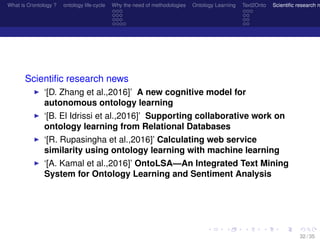 What is O/ontology ? ontology life-cycle Why the need of methodologies Ontology Learning Text2Onto Scientiﬁc research n
Scientiﬁc research news
‘[D. Zhang et al.,2016]’ A new cognitive model for
autonomous ontology learning
‘[B. El Idrissi et al.,2016]’ Supporting collaborative work on
ontology learning from Relational Databases
‘[R. Rupasingha et al.,2016]’ Calculating web service
similarity using ontology learning with machine learning
‘[A. Kamal et al.,2016]’ OntoLSA—An Integrated Text Mining
System for Ontology Learning and Sentiment Analysis
32 / 35
 