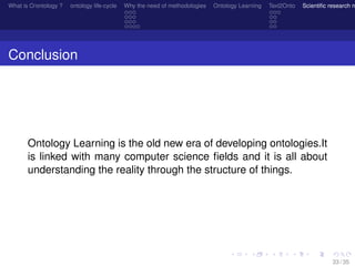 What is O/ontology ? ontology life-cycle Why the need of methodologies Ontology Learning Text2Onto Scientiﬁc research n
Conclusion
Ontology Learning is the old new era of developing ontologies.It
is linked with many computer science ﬁelds and it is all about
understanding the reality through the structure of things.
33 / 35
 